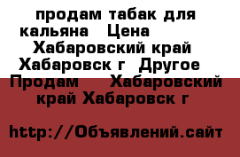 продам табак для кальяна › Цена ­ 1 000 - Хабаровский край, Хабаровск г. Другое » Продам   . Хабаровский край,Хабаровск г.